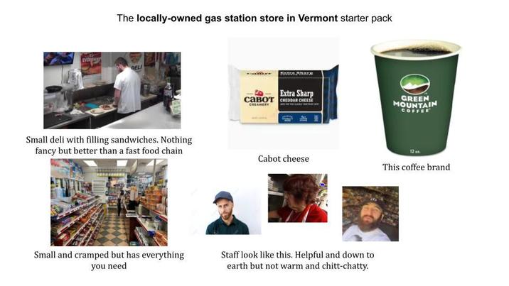 The locally-owned gas station store in Vermont starter pack EVERYTHIN DELI Small deli with filling sandwiches. Nothing fancy but better than a fast food chain Small and cramped but has everything you need Extra Sharp савот СHЕDDAR CHEESE CREAMERY Cabot cheese Staff look like this. Helpful and down to earth but not warm and chitt-chatty. GREEN MOUNTAIN COFFEE 12. This coffee brand