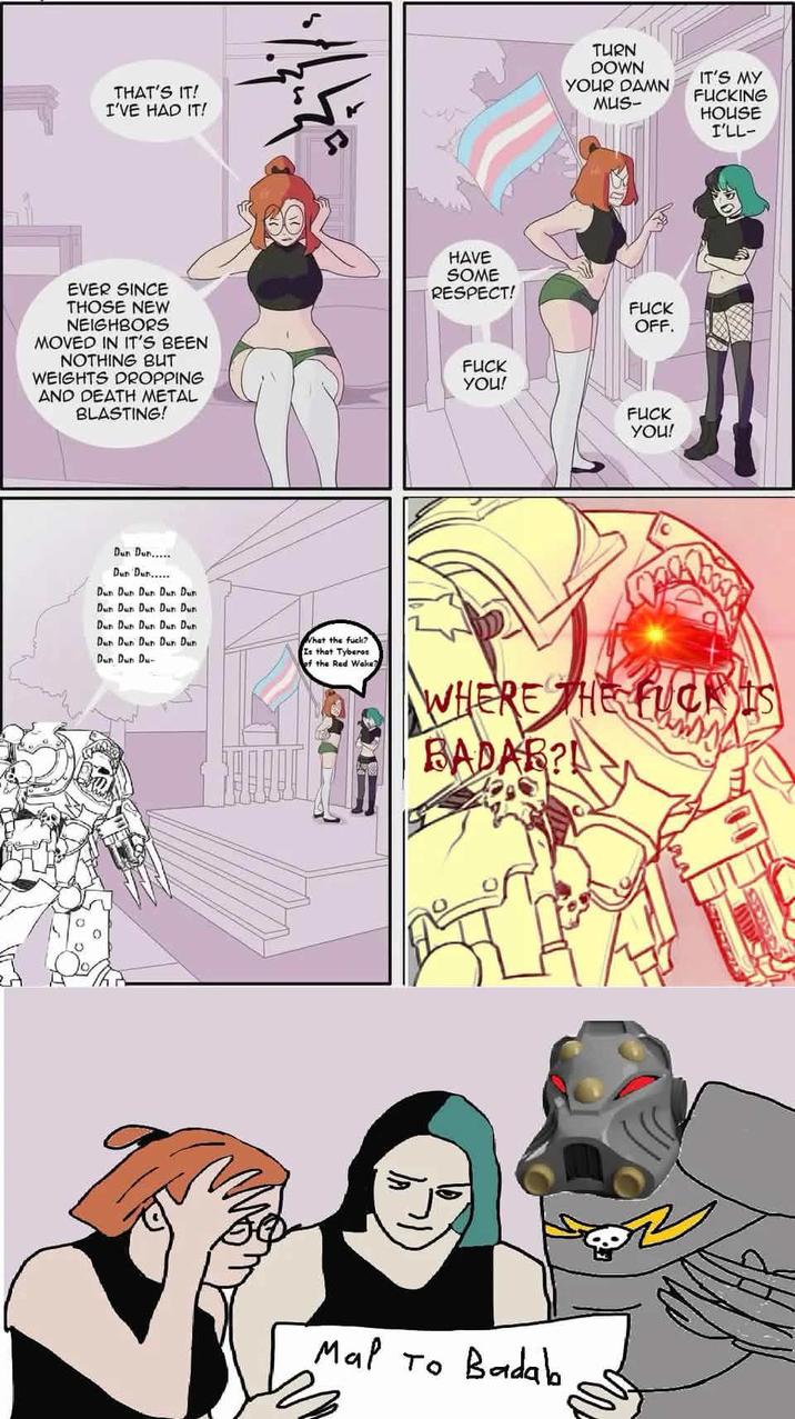 THAT'S IT! I'VE HAD IT! EVER SINCE THOSE NEW NEIGHBORS MOVED IN IT'S BEEN NOTHING BUT WEIGHTS DROPPING AND DEATH METAL BLASTING! Dun Dun..... Dun Dun..... Dun Dun Dun Dun Dun Dun Dun Dun Dun Dun Dun Dun Dun Dun Dun Dun Dun Dun Dun Dun Is that Tyberos Dun Dun Du HAVE SOME TURN DOWN YOUR DAMN MUS- IT'S MY F------ HOUSE I'LL- RESPECT! F--- OFF. F--- YOU! F--- YOU! What the f---? of the Red Wake WHERE THE F--- IS BADAR? Mal To Badab