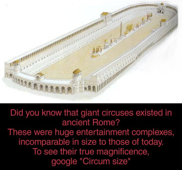 Did you know that giant circuses existed in ancient Rome? These were huge entertainment complexes, incomparable in size to those of today. To see their true magnificence, google "Circum size"