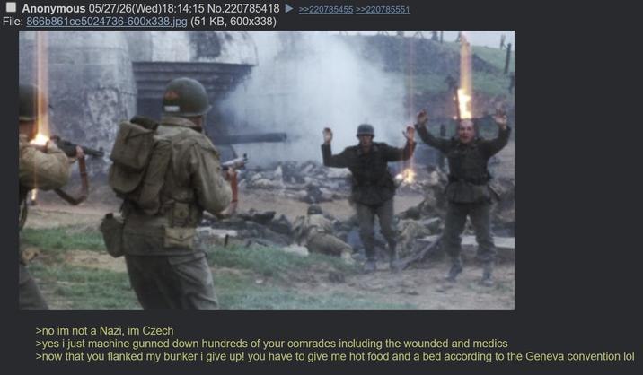 Anonymous 05/27/26(Wed)18:14:15 No.220785418 File: 866b861ce5024736-600x338.jpg (51 KB, 600x338) >>220785455 >>220785551 >no im not a Nazi, im Czech >yes i just machine gunned down hundreds of your comrades including the wounded and medics >now that you flanked my bunker i give up! you have to give me hot food and a bed according to the Geneva convention lol