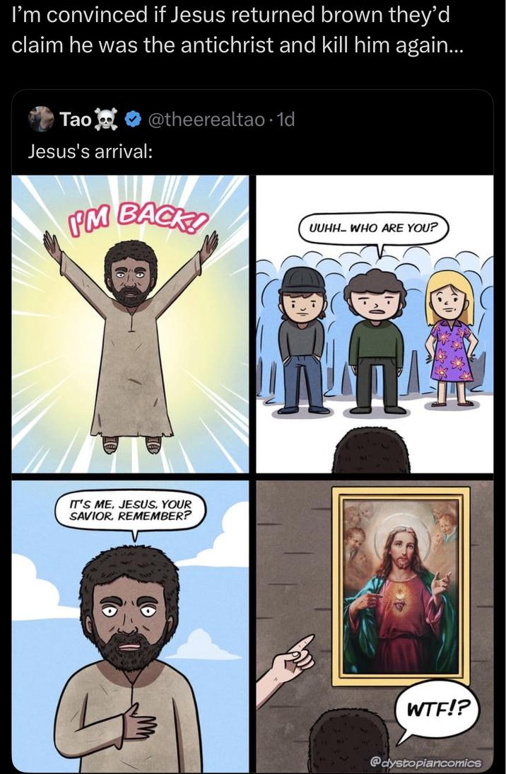 I'm convinced if Jesus returned brown they'd claim he was the antichrist and kill him again... Tao@theerealtao. 1d Jesus's arrival: PM BACK! UUHH... WHO ARE YOU? IT'S ME, JESUS, YOUR SAVIOR, REMEMBER? W--!? @dystopiancomics