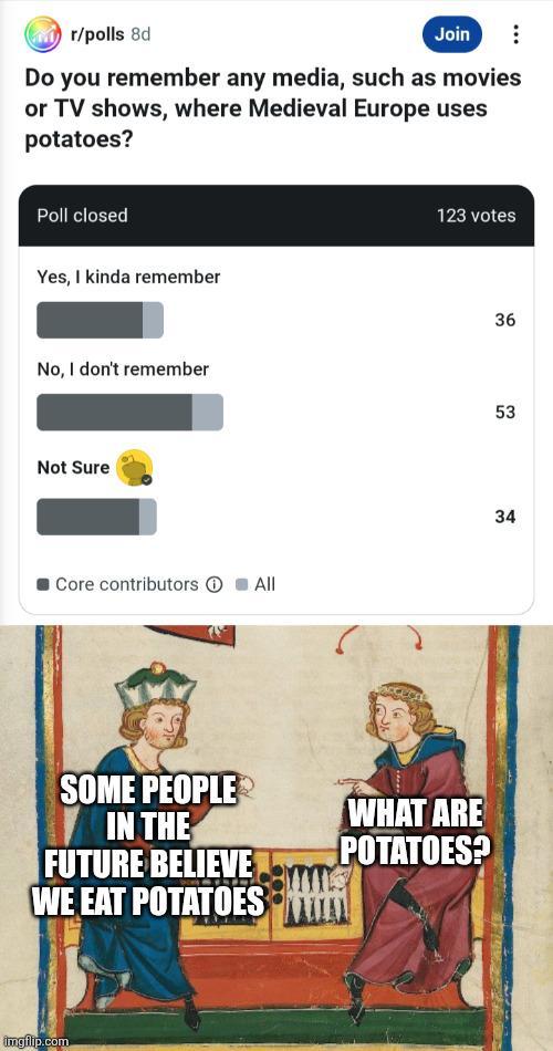 r/polls 8d Join Do you remember any media, such as movies or TV shows, where Medieval Europe uses potatoes? Poll closed Yes, I kinda remember No, I don't remember Not Sure O Core contributors ① All SOME PEOPLE IN THE FUTURE BELIEVE WE EAT POTATOES imgflip.com 123 votes WHAT ARE POTATOES? 36 53 34