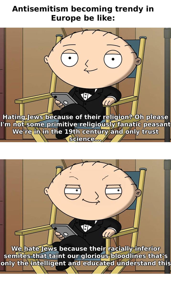Antisemitism becoming trendy in Europe be like: Hating Jews because of their religion? Oh please I'm not some primitive religiously fanatic peasant We're in in the 19th century and only trust science... ©. We hate Jews because their racially inferior semites that taint our glorious bloodlines that's only the intelligent and educated understand this