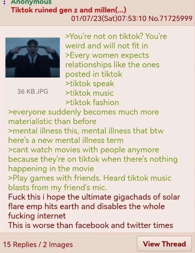: Anonymous Tiktok ruined gen z and millen(...) 01/07/23(Sat) 07:53:10 No.71725999 >You're not on tiktok? You're weird and will not fit in >Every women expects relationships like the ones posted in tiktok >tiktok speak 36 KB JPG >tiktok music >tiktok fashion >everyone suddenly becomes much more materialistic than before >mental illness this, mental illness that btw here's a new mental illness term >cant watch movies with people anymore because they're on tiktok when there's nothing happening in the movie >Play games with friends. Heard tiktok music blasts from my friend's mic. F--- this i hope the ultimate gigachads of solar flare emp hits earth and disables the whole f------ internet This is worse than facebook and twitter times 15 Replies/2 Images View Thread