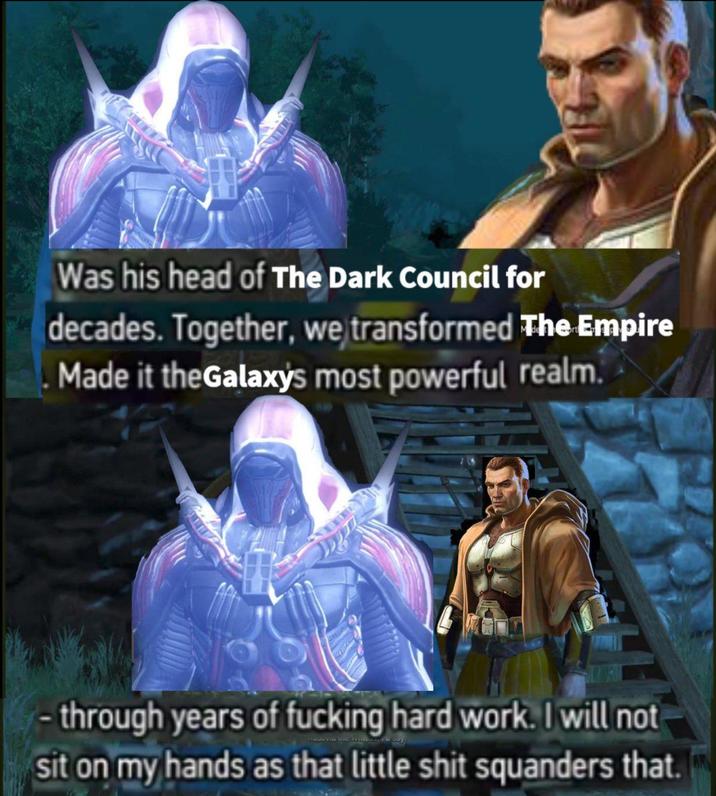 Was his head of The Dark Council for decades. Together, we transformed The Empire Made it the Galaxy's most powerful realm. -through years of f------ hard work. I will not sit on my hands as that little s--- squanders that.