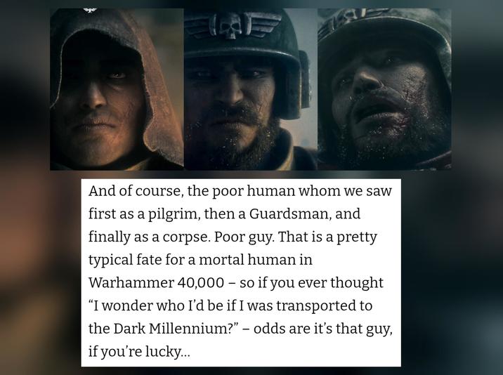 And of course, the poor human whom we saw first as a pilgrim, then a Guardsman, and finally as a corpse. Poor guy. That is a pretty typical fate for a mortal human in Warhammer 40,000 - so if you ever thought "I wonder who I'd be if I was transported to the Dark Millennium?” – odds are it's that guy, if you're lucky...