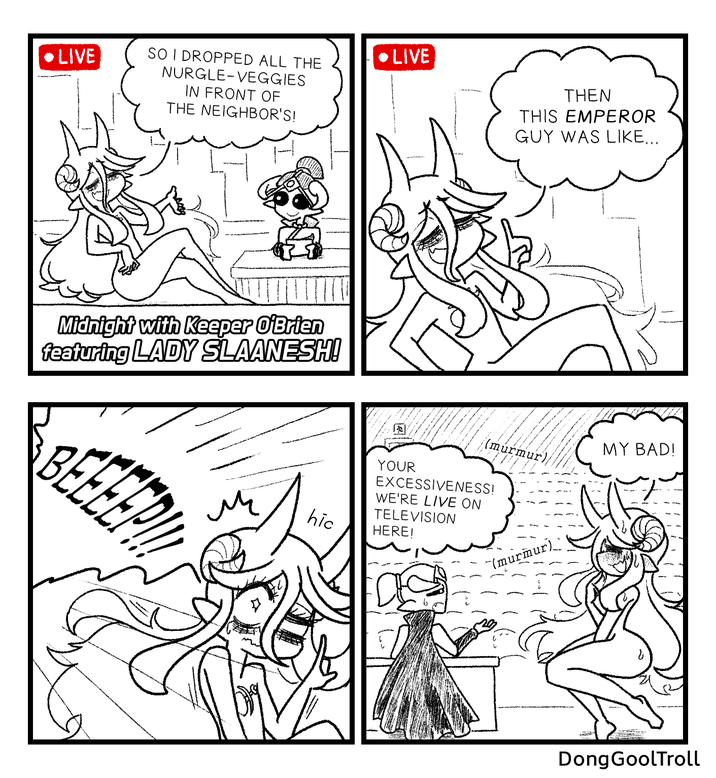 • LIVE SO I DROPPED ALL THE NURGLE-VEGGIES LIVE IN FRONT OF THE NEIGHBOR'S! Midnight with Keeper O'Brien featuring LADY SLAANESH! BEEEEP M THEN THIS EMPEROR GUY WAS LIKE... MY BAD! (murmur hic YOUR EXCESSIVENESS! WE'RE LIVE ON TELEVISION HERE! "(murmur) DongGoolTroll