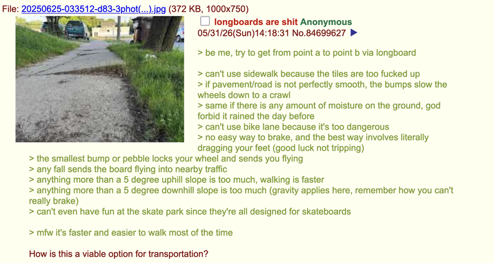 File: 20250625-033512-d83-3phot(...).jpg (372 KB, 1000x750) ☐ longboards are s--- Anonymous 05/31/26(Sun)14:18:31 No.84699627 > be me, try to get from point a to point b via longboard > can't use sidewalk because the tiles are too f----- up > if pavement/road is not perfectly smooth, the bumps slow the wheels down to a crawl > same if there is any amount of moisture on the ground, god forbid it rained the day before > can't use bike lane because it's too dangerous > no easy way to brake, and the best way involves literally dragging your feet (good luck not tripping) > the smallest bump or pebble locks your wheel and sends you flying > any fall sends the board flying into nearby traffic > anything more than a 5 degree uphill slope is too much, walking is faster > anything more than a 5 degree downhill slope is too much (gravity applies here, remember how you can't really brake) > can't even have fun at the skate park since they're all designed for skateboards >mfw it's faster and easier to walk most of the time How is this a viable option for transportation?