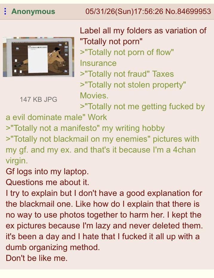 Anonymous 147 KB JPG 05/31/26(Sun)17:56:26 No.84699953 Label all my folders as variation of "Totally not p---" >"Totally not p--- of flow" Insurance >"Totally not fraud" Taxes >"Totally not stolen property" Movies. >"Totally not me getting f----- by a evil dominate male" Work >"Totally not a manifesto" my writing hobby >"Totally not blackmail on my enemies" pictures with my gf. and my ex. and that's it because I'm a 4chan virgin. Gf logs into my laptop. Questions me about it. I try to explain but I don't have a good explanation for the blackmail one. Like how do I explain that there is no way to use photos together to harm her. I kept the ex pictures because I'm lazy and never deleted them. it's been a day and I hate that I f----- it all up with a dumb organizing method. Don't be like me.