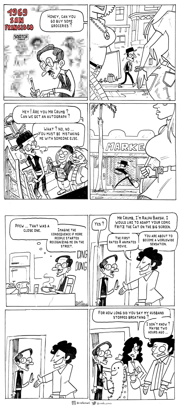 1969 SAN FRANCISCO SNATCH COMICS CORMO HONEY, CAN YOU GO BUY SOME GROCERIES? 00000000 HEY! ARE YOU MR CRUMB ? CAN WE GET AN AUTOGRAPH? WHAT? NO, NO ... YOU MUST BE MISTAKING ME WITH SOMEONE ELSE. MARKE YELLOW DOG GHOST TOW PFEW... THAT WAS A CLOSE ONE. IMAGINE THE CONSEQUENCE IF MORE PEOPLE STARTED RECOGNIZING ME ON THE STREET. DING DONG YES? MR CRUMB, I'M RALPH BAKSHI. I WOULD LIKE TO ADAPT YOUR COMIC FRITZ THE CAT ON THE BIG SCREEN. THE FIRST RATED R ANIMATED MOVIE. YOU ARE ABOUT TO BECOME A WORLDWIDE SENSATION. FOR HOW LONG DID YOU SAY MY HUSBAND STOPPED BREATHING? I DON'T KNOW? MAYBE TWO HOURS AGO ... @orestevincent @oreste_comics