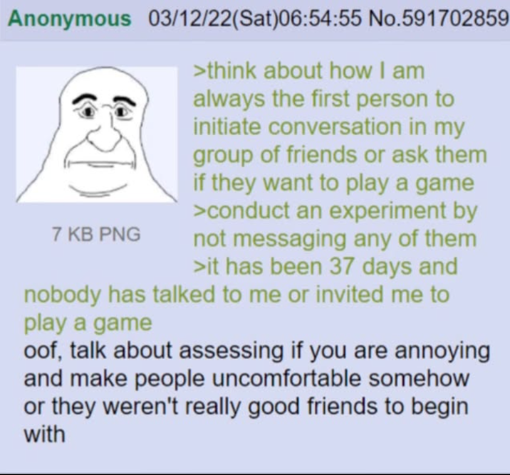 Anonymous 03/12/22(Sat)06:54:55 No.591702859 >think about how I am always the first person to initiate conversation in my group of friends or ask them if they want to play a game >conduct an experiment by not messaging any of them >it has been 37 days and nobody has talked to me or invited me to 7 KB PNG play a game oof, talk about assessing if you are annoying and make people uncomfortable somehow or they weren't really good friends to begin with
