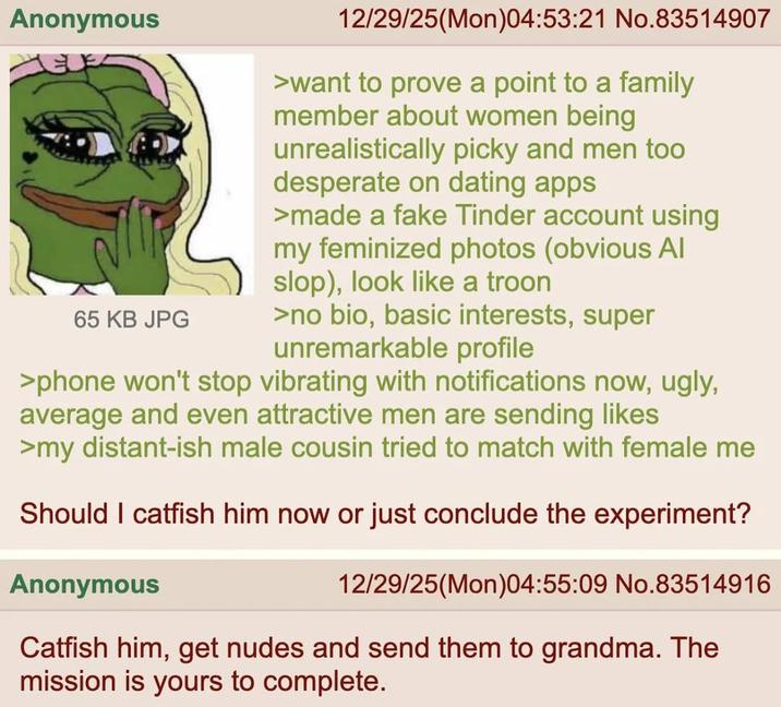 Anonymous 65 KB JPG 12/29/25(Mon)04:53:21 No.83514907 >want to prove a point to a family member about women being unrealistically picky and men too desperate on dating apps >made a fake Tinder account using my feminized photos (obvious Al slop), look like a troon >no bio, basic interests, super unremarkable profile >phone won't stop vibrating with notifications now, ugly, average and even attractive men are sending likes >my distant-ish male cousin tried to match with female me Should I catfish him now or just conclude the experiment? Anonymous 12/29/25(Mon)04:55:09 No.83514916 Catfish him, get nudes and send them to grandma. The mission is yours to complete.