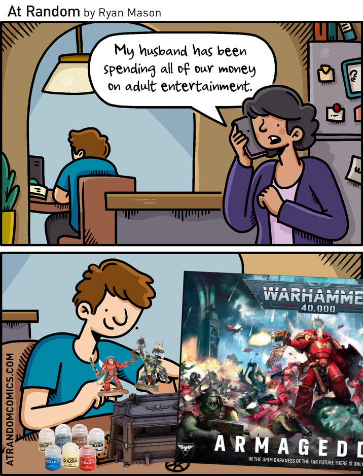 At Random by Ryan Mason My husband has been spending all of our money on adult entertainment. ATRANDOMCOMICS.COM COLO COCITADEL CITALET CITADE COLOUR COLOUR CITADEL DRY COLOUR DRY JOMPOUN CITADEL CITADEL COLOUR COLOUR IMRIK BLUE HE DRY PALESUN CITADEL COLOUR DRY ASTORATH RED Cy [ E WARHAMME 40,000 ARMAGEDI IN THE GRIM DARKNESS OF THE FAR FUTURE THERE IS ONLY