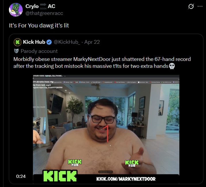 Crylo SOON AC @thatgreenracc It's For You dawg it's lit K Kick Hub @KickHub_ - Apr 22 Parody account Morbidly obese streamer MarkyNextDoor just shattered the 67-hand record after the tracking bot mistook his massive t--- for two extra hands YOUR KIDS GOING TO THINK. (be disable from olų……. lip from last night rgxd/clips/clip 01KPFFQBRYV san my mom KICK HUB 0:24 KICK KICK HUB KICK.COM/MARKYNEXTDOOR