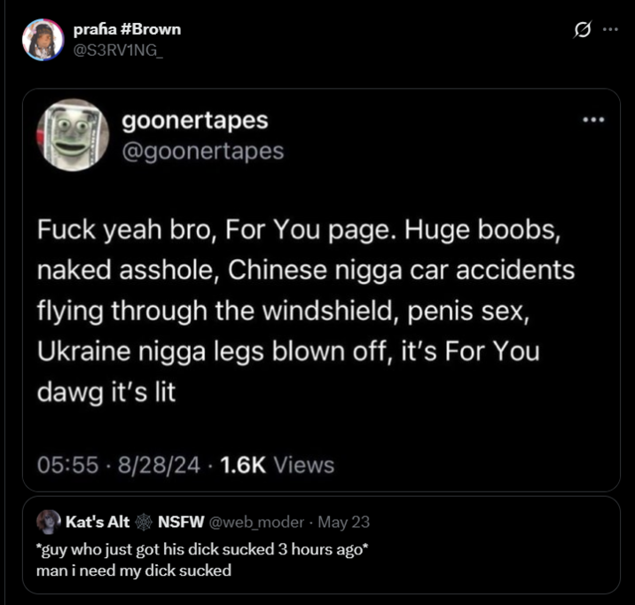 prafia #Brown @S3RV1NG_ goonertapes @goonertapes F--- yeah bro, For You page. Huge boobs, naked a------, Chinese n---- car accidents flying through the windshield, penis sex, Ukraine n---- legs blown off, it's For You dawg it's lit 05:55 8/28/24 1.6K Views Kat's Alt NSFW @web_moder - May 23 *guy who just got his d--- sucked 3 hours ago* man i need my d--- sucked Q 0