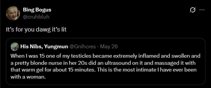Bing Bogus @cruhbluh It's for you dawg it's lit His Nibs, Yungmun @Gnihcres - May 26 Q When I was 15 one of my testicles became extremely inflamed and swollen and a pretty blonde nurse in her 20s did an ultrasound on it and massaged it with that warm gel for about 15 minutes. This is the most intimate I have ever been with a woman.