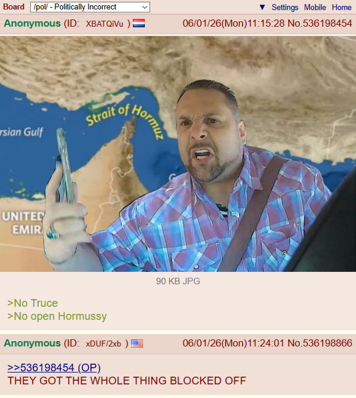 Board /pol/ - Politically Incorrect Anonymous (ID: XBATQIVU ) = rsian Gulf UNITED EMIR Strait of Hormuz Settings Mobile Home 06/01/26(Mon)11:15:28 No.536198454 90 KB JPG >No Truce >No open Hormussy Anonymous (ID: xDUF/2xb ) >>536198454 (OP). 06/01/26(Mon)11:24:01 No.536198866 THEY GOT THE WHOLE THING BLOCKED OFF