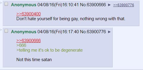 Anonymous 04/08/16(Fri)16:10:41 No.63900666 >>63900400 >>63900776 Don't hate yourself for being gay, nothing wrong with that. Anonymous 04/08/16(Fri)16:17:40 No.63900776 >>63900666 >666 >telling me it's ok to be degenerate Not this time satan