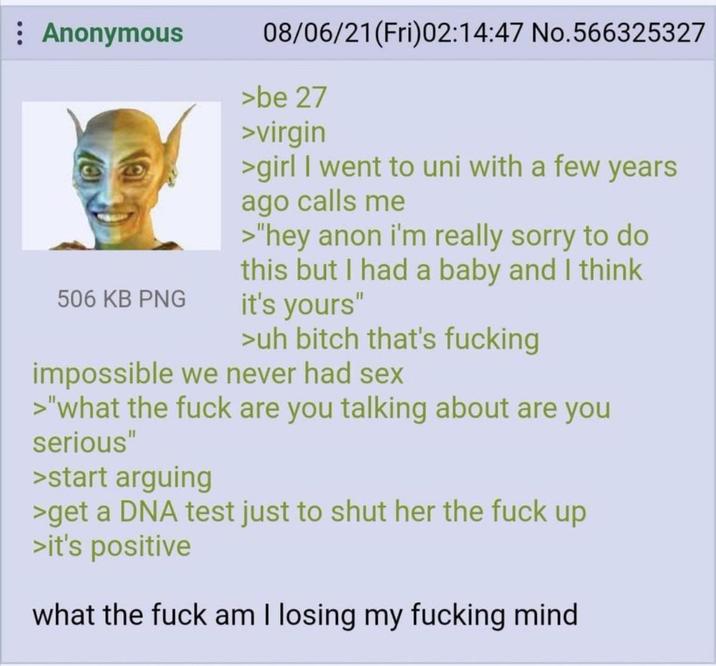 : Anonymous 506 KB PNG 08/06/21 (Fri)02:14:47 No.566325327 >be 27 >virgin >girl I went to uni with a few years ago calls me >"hey anon i'm really sorry to do this but I had a baby and I think it's yours" >uh bitch that's f------ impossible we never had sex >"what the f--- are you talking about are you serious" >start arguing >get a DNA test just to shut her the f--- up >it's positive what the f--- am I losing my f------ mind