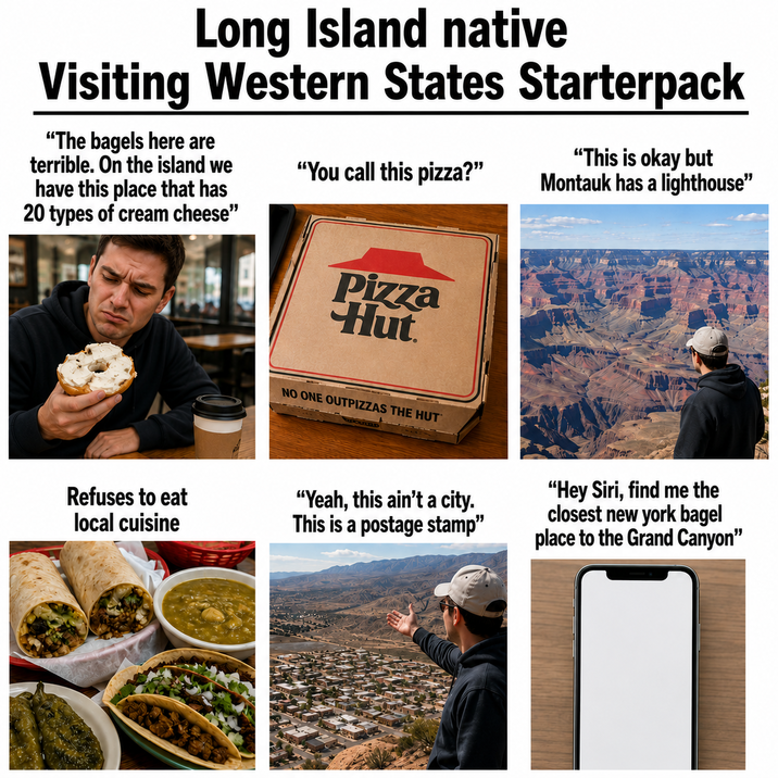 Long Island native Visiting Western States Starterpack "The bagels here are terrible. On the island we have this place that has 20 types of cream cheese" "You call this pizza?" "This is okay but Montauk has a lighthouse" Pizza Hut NO ONE OUTPIZZAS THE HUT Refuses to eat local cuisine "Yeah, this ain't a city. This is a postage stamp" "Hey Siri, find me the closest new york bagel place to the Grand Canyon"