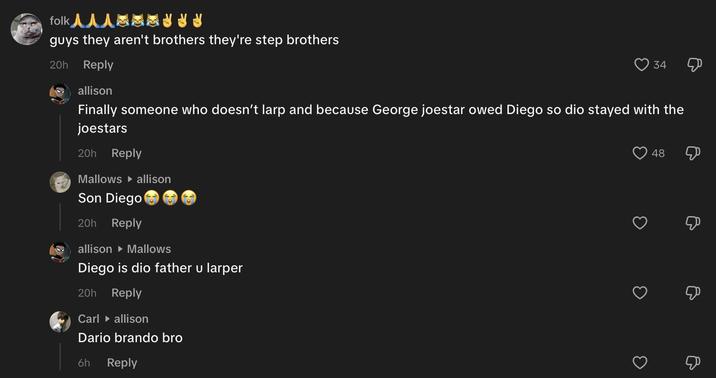 folk 人人人通通冰冰冰冰 guys they aren't brothers they're step brothers 20h Reply 34 Д allison Finally someone who doesn't larp and because George joestar owed Diego so dio stayed with the joestars 20h Reply Mallows allison Son Diego 20h Reply allison ▸ Mallows Diego is dio father u larper 20h Reply Carl ▸ allison Dario brando bro 6h Reply 3 48