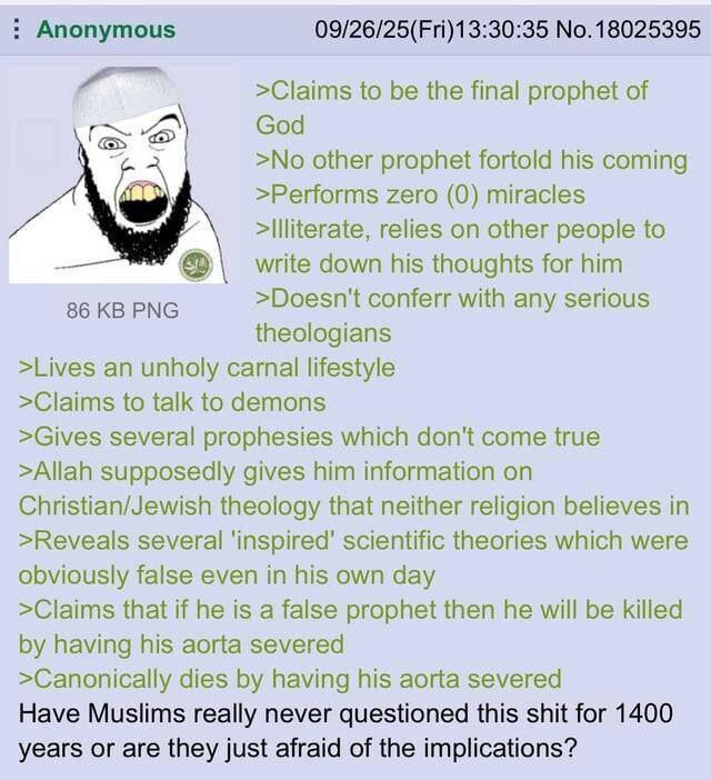 Anonymous 86 KB PNG 09/26/25(Fri)13:30:35 No. 18025395 >Claims to be the final prophet of God >No other prophet fortold his coming >Performs zero (0) miracles >Illiterate, relies on other people to write down his thoughts for him >Doesn't conferr with any serious theologians >Lives an unholy carnal lifestyle >Claims to talk to demons >Gives several prophesies which don't come true >Allah supposedly gives him information on Christian/Jewish theology that neither religion believes in >Reveals several 'inspired' scientific theories which were obviously false even in his own day >Claims that if he is a false prophet then he will be killed by having his aorta severed >Canonically dies by having his aorta severed Have Muslims really never questioned this s--- for 1400 years or are they just afraid of the implications?