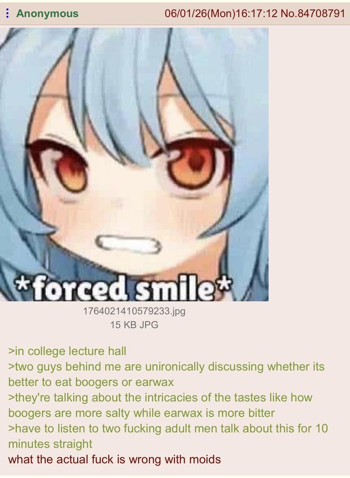 Anonymous 06/01/26(Mon)16:17:12 No. 84708791 *forced smile* 1764021410579233.jpg 15 KB JPG >in college lecture hall >two guys behind me are unironically discussing whether its better to eat boogers or earwax >they're talking about the intricacies of the tastes like how boogers are more salty while earwax is more bitter >have to listen to two f------ adult men talk about this for 10 minutes straight what the actual f--- is wrong with moids