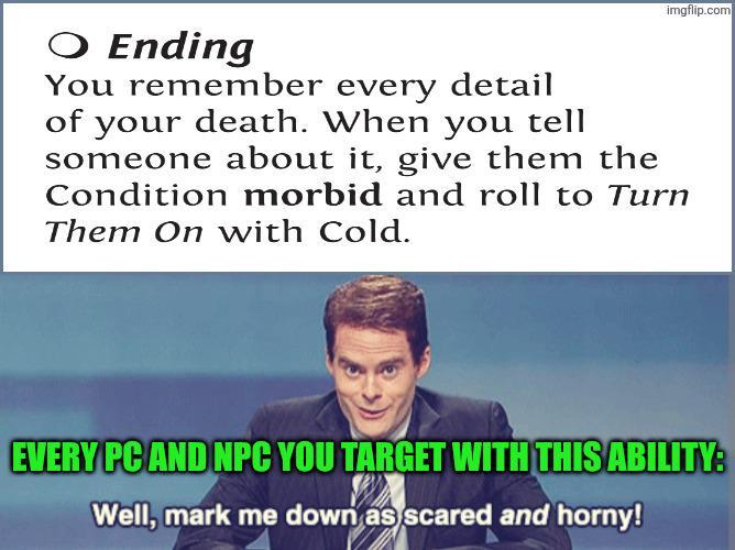 imgflip.com ○ Ending You remember every detail of your death. When you tell someone about it, give them the Condition morbid and roll to Turn Them On with Cold. EVERY PC AND NPC YOU TARGET WITH THIS ABILITY: Well, mark me down as scared and horny!