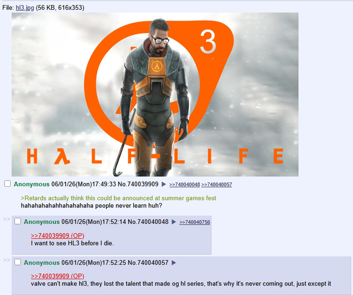 File: hl3.jpg (56 KB, 616x353) 3 HAL FLIFE Anonymous 06/01/26(Mon) 17:49:33 No.740039909 >>740040048 >>740040057 >Retards actually think this could be announced at summer games fest hahahahahahhahahahaha people never learn huh? Anonymous 06/01/26(Mon) 17:52:14 No.740040048 >>740039909 (OP) >>740040756 I want to see HL3 before I die. Anonymous 06/01/26(Mon) 17:52:25 No.740040057 >>740039909 (OP) valve can't make hi3, they lost the talent that made og hl series, that's why it's never coming out, just except it