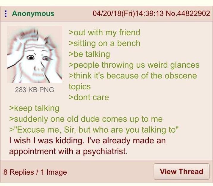 Anonymous 283 KB PNG >keep talking 04/20/18(Fri)14:39:13 No.44822902 >out with my friend >sitting on a bench >be talking >people throwing us weird glances >think it's because of the obscene topics >dont care >suddenly one old dude comes up to me >"Excuse me, Sir, but who are you talking to" I wish I was kidding. I've already made an appointment with a psychiatrist. 8 Replies 1 Image View Thread