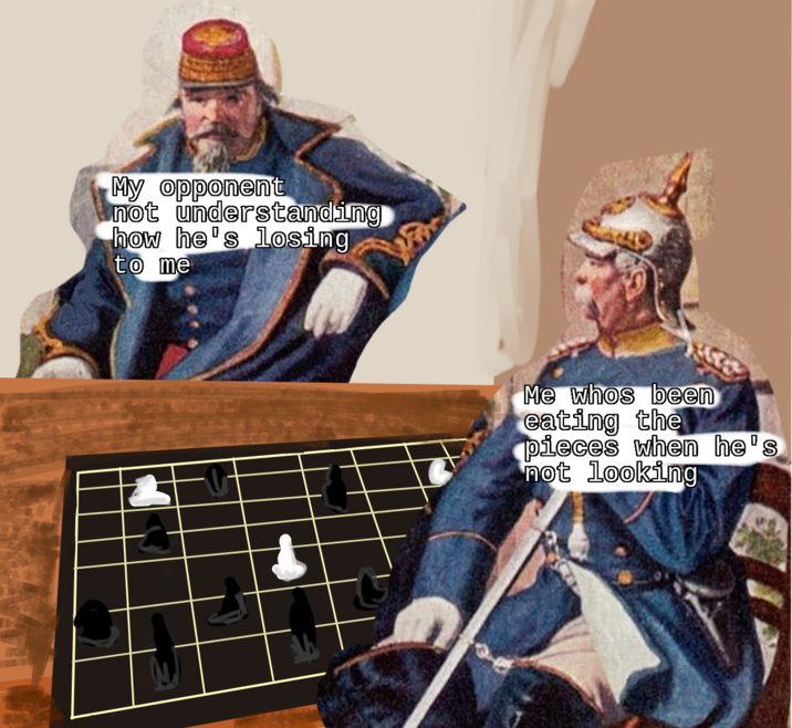 My opponent not understanding how he's losing to me Me whos been eating the pieces when he's not looking