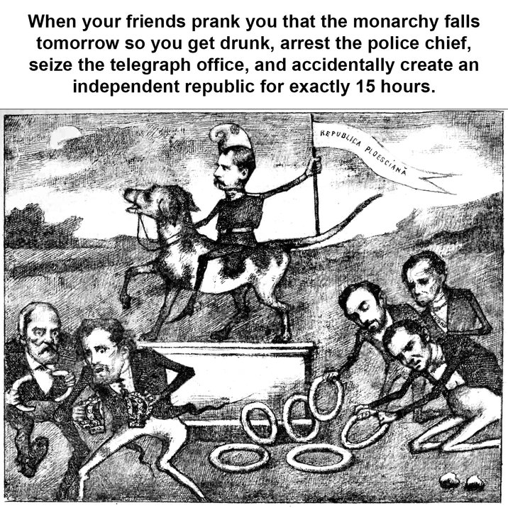 When your friends prank you that the monarchy falls tomorrow so you get drunk, arrest the police chief, seize the telegraph office, and accidentally create an independent republic for exactly 15 hours. REPUBLICA PLOESCIANA DARD