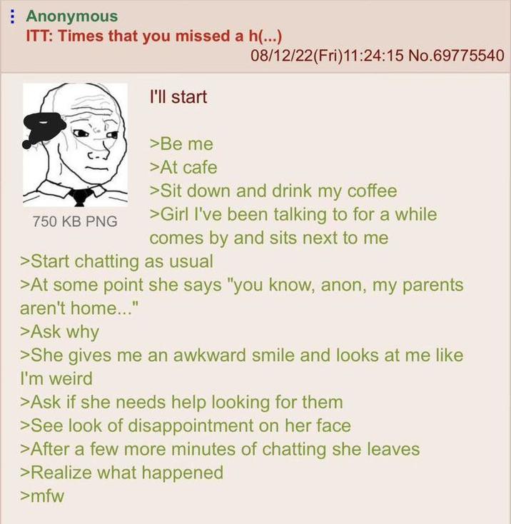 Anonymous ITT: Times that you missed a h(...) I'll start 08/12/22(Fri)11:24:15 No.69775540 750 KB PNG >Be me >At cafe >Sit down and drink my coffee >Girl I've been talking to for a while comes by and sits next to me >Start chatting as usual >At some point she says "you know, anon, my parents aren't home..." >Ask why >She gives me an awkward smile and looks at me like I'm weird >Ask if she needs help looking for them >See look of disappointment on her face >After a few more minutes of chatting she leaves >Realize what happened >mfw