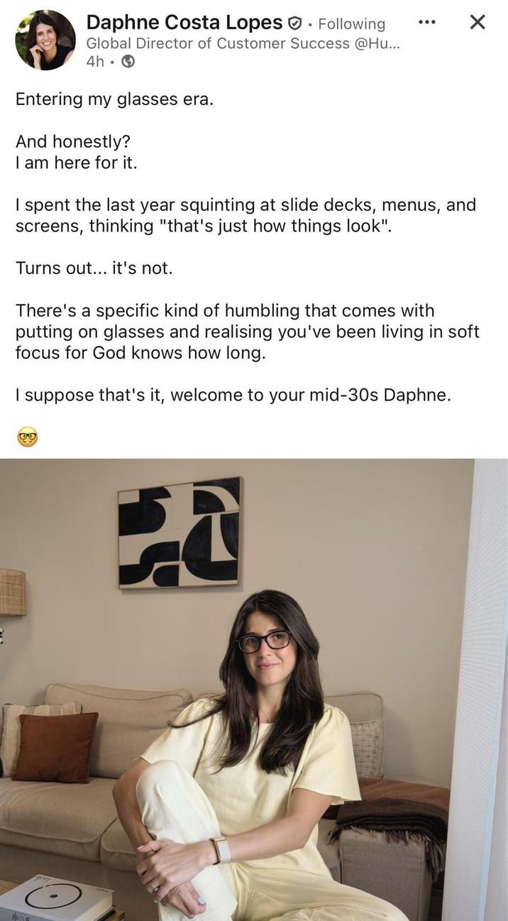 Daphne Costa Lopes Following Global Director of Customer Success @Hu... 4h⚫ Entering my glasses era. And honestly? I am here for it. I spent the last year squinting at slide decks, menus, and screens, thinking "that's just how things look". Turns out... it's not. ☑ There's a specific kind of humbling that comes with putting on glasses and realising you've been living in soft focus for God knows how long. I suppose that's it, welcome to your mid-30s Daphne. 00 401