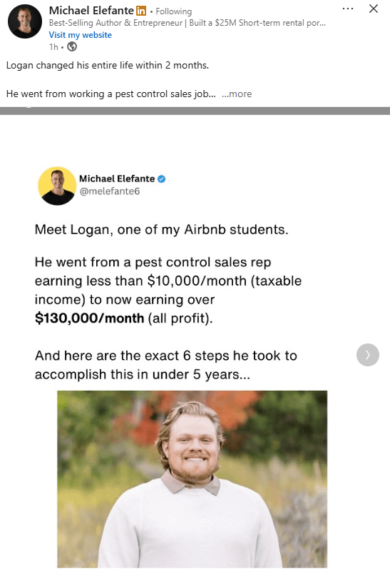 B X Michael Elefante in. Following Best-Selling Author & Entrepreneur | Built a $25M Short-term rental por... Visit my website 1h. > Logan changed his entire life within 2 months. He went from working a pest control sales job... ...more Michael Elefante @melefante6 Meet Logan, one of my Airbnb students. He went from a pest control sales rep earning less than $10,000/month (taxable income) to now earning over $130,000/month (all profit). And here are the exact 6 steps he took to accomplish this in under 5 years...