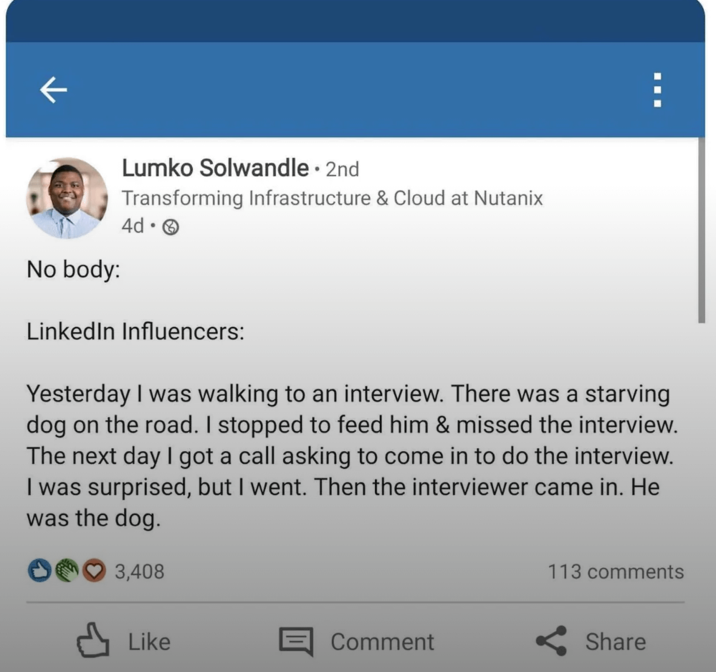 ← No body: Lumko Solwandle ⚫ 2nd Transforming Infrastructure & Cloud at Nutanix 4d. ☐ ☐ LinkedIn Influencers: Yesterday I was walking to an interview. There was a starving dog on the road. I stopped to feed him & missed the interview. The next day I got a call asking to come in to do the interview. I was surprised, but I went. Then the interviewer came in. He was the dog. 3,408 113 comments Like Comment Share