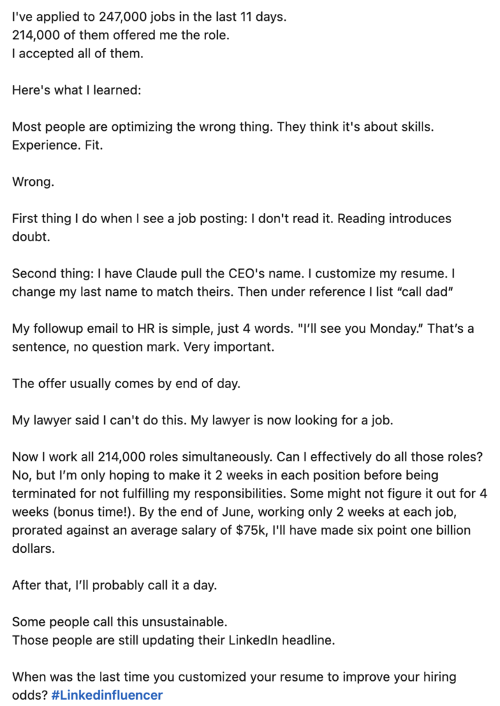 I've applied to 247,000 jobs in the last 11 days. 214,000 of them offered me the role. I accepted all of them. Here's what I learned: Most people are optimizing the wrong thing. They think it's about skills. Experience. Fit. Wrong. First thing I do when I see a job posting: I don't read it. Reading introduces doubt. Second thing: I have Claude pull the CEO's name. I customize my resume. I change my last name to match theirs. Then under reference I list "call dad" My followup email to HR is simple, just 4 words. "I'll see you Monday." That's a sentence, no question mark. Very important. The offer usually comes by end of day. My lawyer said I can't do this. My lawyer is now looking for a job. Now I work all 214,000 roles simultaneously. Can I effectively do all those roles? No, but I'm only hoping to make it 2 weeks in each position before being terminated for not fulfilling my responsibilities. Some might not figure it out for 4 weeks (bonus time!). By the end of June, working only 2 weeks at each job, prorated against an average salary of $75k, I'll have made six point one billion dollars. After that, I'll probably call it a day. Some people call this unsustainable. Those people are still updating their LinkedIn headline. When was the last time you customized your resume to improve your hiring odds? #Linkedinfluencer
