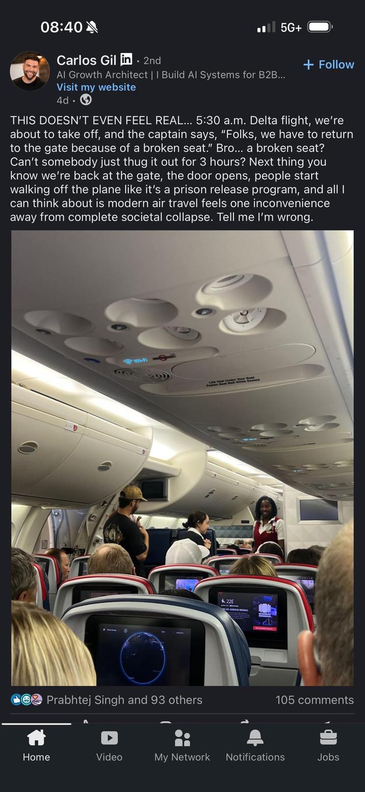 08:40 Carlos Gil in. 2nd ■■ 5G+ + Follow Al Growth Architect | | Build Al Systems for B2B... Visit my website 4d THIS DOESN'T EVEN FEEL REAL... 5:30 a.m. Delta flight, we're about to take off, and the captain says, "Folks, we have to return to the gate because of a broken seat." Bro... a broken seat? Can't somebody just thug it out for 3 hours? Next thing you know we're back at the gate, the door opens, people start walking off the plane like it's a prison release program, and all I can think about is modern air travel feels one inconvenience away from complete societal collapse. Tell me I'm wrong. 0 Wi-Fi Life Vest Under Your Seat Fasten Seat Belt While Seated 22E UVE OVERHEAD ORIGINALS Prabhtej Singh and 93 others 105 comments Home Video My Network Notifications Jobs