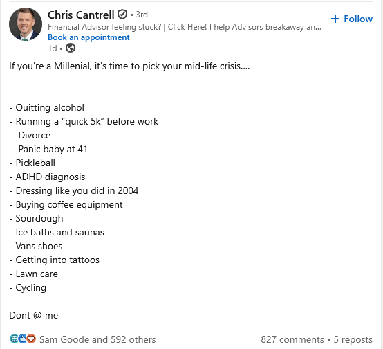 Chris Cantrell . 3rd+ Financial Advisor feeling stuck? | Click Here! I help Advisors breakaway an... Book an appointment 1d⚫ → If you're a Millenial, it's time to pick your mid-life crisis..... - Quitting alcohol - Running a "quick 5k" before work - Divorce - Panic baby at 41 - Pickleball - ADHD diagnosis - Dressing like you did in 2004 - Buying coffee equipment - Sourdough - Ice baths and saunas - Vans shoes - Getting into tattoos - Lawn care - Cycling Dont @ me ЄCO Sam Goode and 592 others + Follow 827 comments ⚫5 reposts