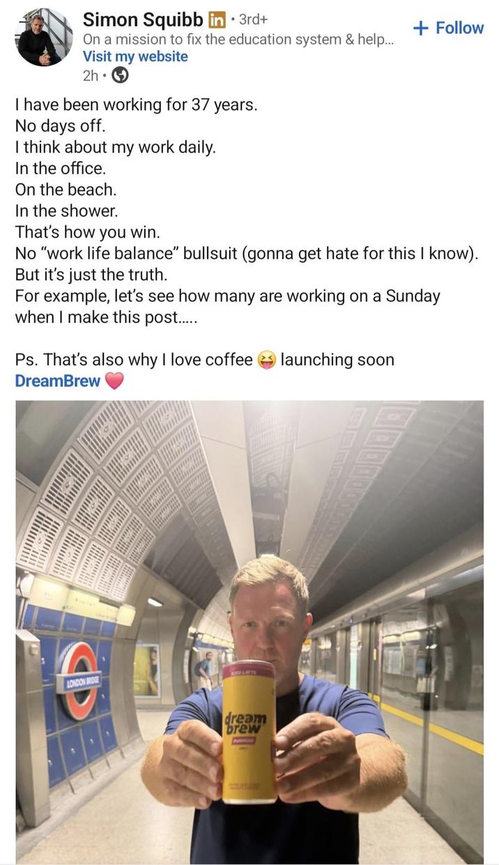 Simon Squibb in ⚫ 3rd+ On a mission to fix the education system & help... Visit my website 2h • I have been working for 37 years. No days off. I think about my work daily. In the office. On the beach. In the shower. That's how you win. + Follow No "work life balance" bullsuit (gonna get hate for this I know). But it's just the truth. For example, let's see how many are working on a Sunday when I make this post...... Ps. That's also why I love coffee launching soon DreamBrew LONDON BRIDGE KED LAFTE D dream brew PAROLE