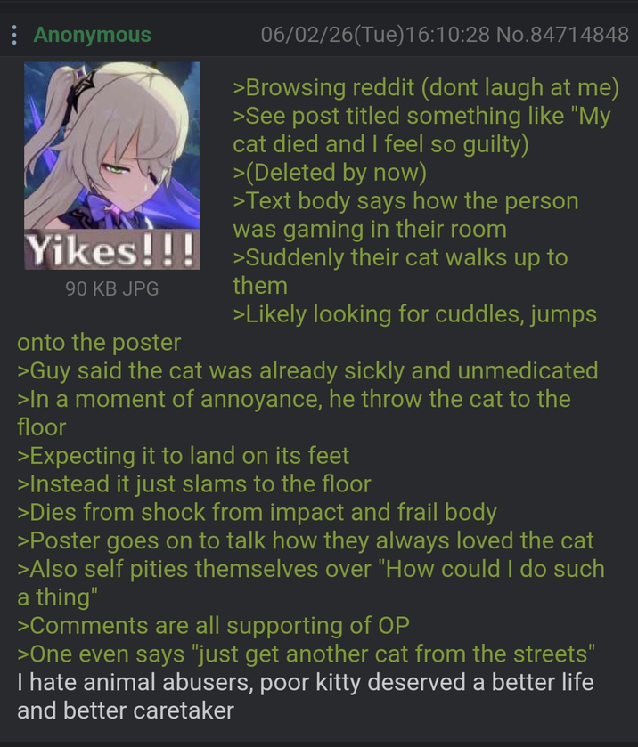 Anonymous 06/02/26(Tue)16:10:28 No.84714848 >Browsing reddit (dont laugh at me) >See post titled something like "My cat died and I feel so guilty) >(Deleted by now) >Text body says how the person was gaming in their room Yikes!!! Suddenly their cat walks up to 90 KB JPG onto the poster them >Likely looking for cuddles, jumps >Guy said the cat was already sickly and unmedicated >In a moment of annoyance, he throw the cat to the floor >Expecting it to land on its feet >Instead it just slams to the floor >Dies from shock from impact and frail body >Poster goes on to talk how they always loved the cat >Also self pities themselves over "How could I do such a thing" >Comments are all supporting of OP >One even says "just get another cat from the streets" I hate animal abusers, poor kitty deserved a better life and better caretaker