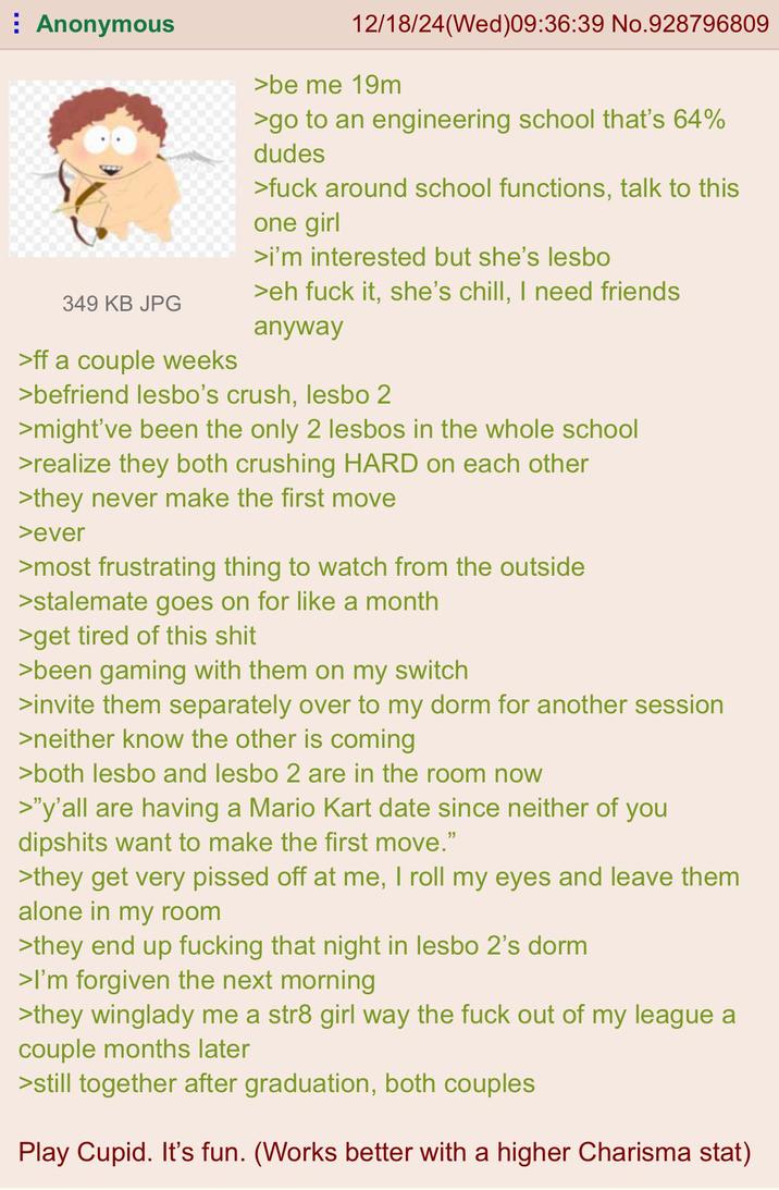 Anonymous 349 KB JPG >ff a couple weeks 12/18/24(Wed)09:36:39 No.928796809 >be me 19m >go to an engineering school that's 64% dudes >f--- around school functions, talk to this one girl >i'm interested but she's l---- >eh f--- it, she's chill, I need friends anyway >befriend l----'s crush, l---- 2 >might've been the only 2 l----- in the whole school >realize they both crushing HARD on each other >they never make the first move >ever >most frustrating thing to watch from the outside >stalemate goes on for like a month >get tired of this s--- >been gaming with them on my switch >invite them separately over to my dorm for another session >neither know the other is coming >both l---- and l---- 2 are in the room now >"y'all are having a Mario Kart date since neither of you dipshits want to make the first move." >they get very p----- off at me, I roll my eyes and leave them alone in my room >they end up f------ that night in l---- 2's dorm >I'm forgiven the next morning >they winglady me a str8 girl way the f--- out of my league a couple months later >still together after graduation, both couples Play Cupid. It's fun. (Works better with a higher Charisma stat)