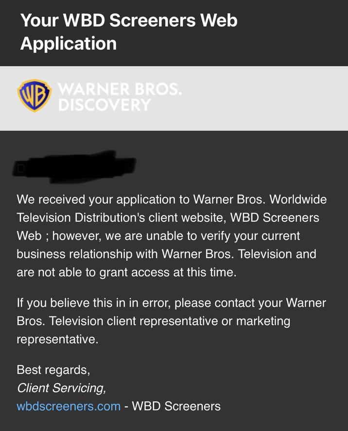 Your WBD Screeners Web Application WB WARNER BROS. DISCOVERY We received your application to Warner Bros. Worldwide Television Distribution's client website, WBD Screeners Web; however, we are unable to verify your current business relationship with Warner Bros. Television and are not able to grant access at this time. If you believe this in in error, please contact your Warner Bros. Television client representative or marketing representative. Best regards, Client Servicing, wbdscreeners.com - WBD Screeners
