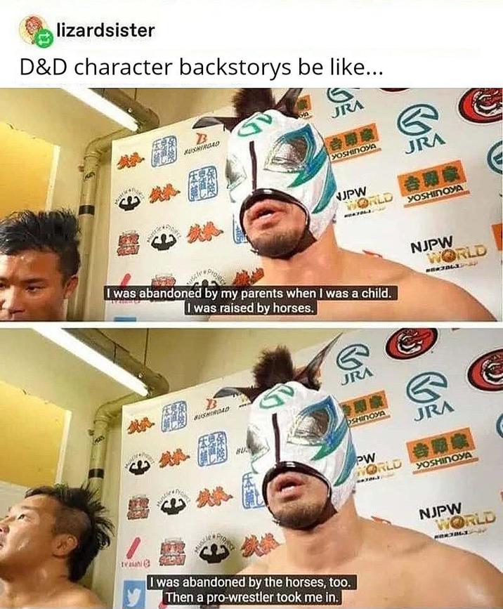 lizardsister D&D character backstorys be like... B RUSHIROAD JRA YOSHINOYA JRA NJPW WORLD #047263 YOSHINOYA I was abandoned by my parents when I was a child. I was raised by horses. NJPW WORLD BUSHINDAD BU G JRA OSHINOYA JRA PW WORLD 12 BR YOSHINOYA Th Proje I was abandoned by the horses, too. Then a pro-wrestler took me in. NJPW WORLD