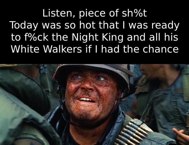Listen, piece of sh%t Today was so hot that I was ready to f%ck the Night King and all his White Walkers if I had the chance