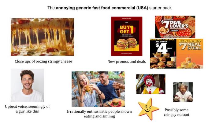 The annoying generic fast food commercial (USA) starter pack BUY GET STARTING AT DEAL $7 LOVER'S CHOOSE 2 OR MORE MORE BANG. LESS BUCK. ALL UNDER NEW IN-APP $4 EACH Close ups of oozing stringy cheese New promos and deals $7 MEAL STEAL Upbeat voice, seemingly of a guy like this Irrationally enthusiastic people shown eating and smiling Possibly some cringey mascot
