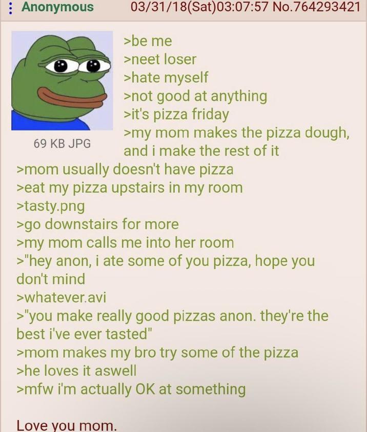 Anonymous 69 KB JPG 03/31/18 (Sat)03:07:57 No.764293421 >be me >neet loser >hate myself >not good at anything >it's pizza friday >my mom makes the pizza dough, and i make the rest of it >mom usually doesn't have pizza >eat my pizza upstairs in my room >tasty.png >go downstairs for more >my mom calls me into her room >"hey anon, i ate some of you pizza, hope you don't mind >whatever.avi >"you make really good pizzas anon. they're the best i've ever tasted" >mom makes my bro try some of the pizza >he loves it aswell >mfw i'm actually OK at something Love you mom.