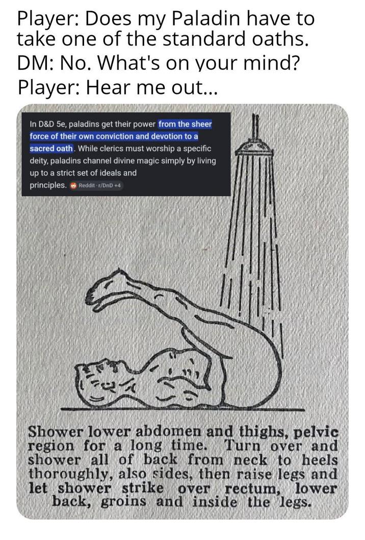 Player: Does my Paladin have to take one of the standard oaths. DM: No. What's on your mind? Player: Hear me out... In D&D 5e, paladins get their power from the sheer force of their own conviction and devotion to a sacred oath. While clerics must worship a specific deity, paladins channel divine magic simply by living up to a strict set of ideals and principles. Reddit-r/DnD +4 Shower lower abdomen and thighs, pelvic region for a long time. Turn over and shower all of back from neck to heels thoroughly, also sides, then raise legs and let shower strike over rectum, lower back, groins and inside the legs.