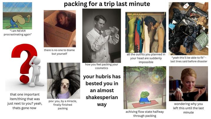 packing for a trip last minute "i am NEVER procrastinating again" verifia E ? that one important item/thing that was just next to you? yeah, thats gone now there is no one to blame but yourself pov: you, by a miracle, finally finished packing how you feel packing your cosmetics your hubris has bested you in an almost shakesperian way all the outfits you planned in your head are suddenly impossible achiving flow state halfway through packing "yeah this'll be able to fit" - last lines said before disaster wondering why you left this until the last minute