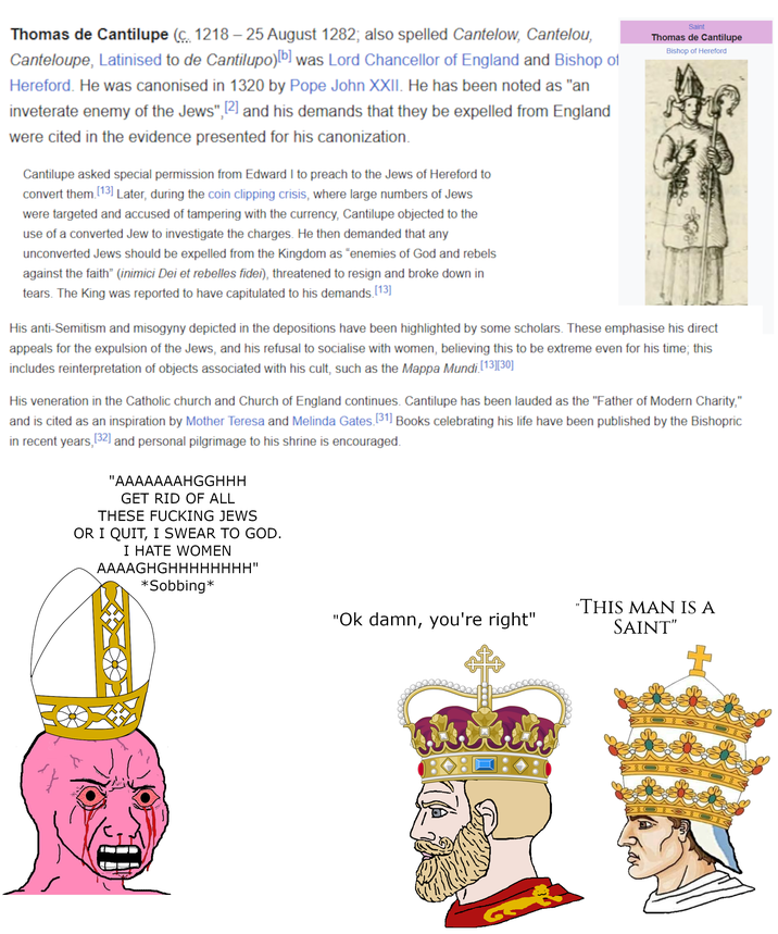 Thomas de Cantilupe (c. 1218-25 August 1282; also spelled Cantelow, Cantelou, Canteloupe, Latinised to de Cantilupo)[b] was Lord Chancellor of England and Bishop of Hereford. He was canonised in 1320 by Pope John XXII. He has been noted as "an inveterate enemy of the Jews", [2] and his demands that they be expelled from England were cited in the evidence presented for his canonization. Cantilupe asked special permission from Edward I to preach to the Jews of Hereford to convert them [13] Later, during the coin clipping crisis, where large numbers of Jews were targeted and accused of tampering with the currency, Cantilupe objected to the use of a converted Jew to investigate the charges. He then demanded that any unconverted Jews should be expelled from the Kingdom as "enemies of God and rebels against the faith" (inimici Dei et rebelles fidei), threatened to resign and broke down in tears. The King was reported to have capitulated to his demands. [13] Saint Thomas de Cantilupe Bishop of Hereford His anti-Semitism and misogyny depicted in the depositions have been highlighted by some scholars. These emphasise his direct appeals for the expulsion of the Jews, and his refusal to socialise with women, believing this to be extreme even for his time; this includes reinterpretation of objects associated with his cult, such as the Mappa Mundi [13][30] His veneration in the Catholic church and Church of England continues. Cantilupe has been lauded as the "Father of Modern Charity," and is cited as an inspiration by Mother Teresa and Melinda Gates. [31] Books celebrating his life have been published by the Bishopric in recent years, [32] and personal pilgrimage to his shrine is encouraged. "AAAAAAAHGGHHH GET RID OF ALL THESE F------ JEWS OR I QUIT, I SWEAR TO GOD. I HATE WOMEN AAAAGHGHHHHHHHH" *Sobbing* "Ok damn, you're right" "THIS MAN IS A SAINT"